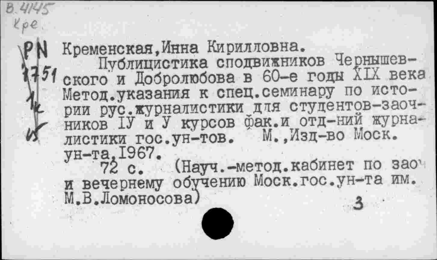 ﻿Кременская,Инна Кирилловна.
Публицистика сподвижников Чернышевского и Добролюбова в 60-е годы XIX века Метод.указания к спец.семинару по истории рус.журналистики для студентов-заочников 1У й У курсов фак.и отд-нии журналистики гос.ун-тов. М.,Изд-во Моск, ун-та.1967. ,
72 с. (Науч.-метод.кабинет по зао1 и вечернему обучению Моск.гос.ун-та им. М.В.Ломоносова)	а .